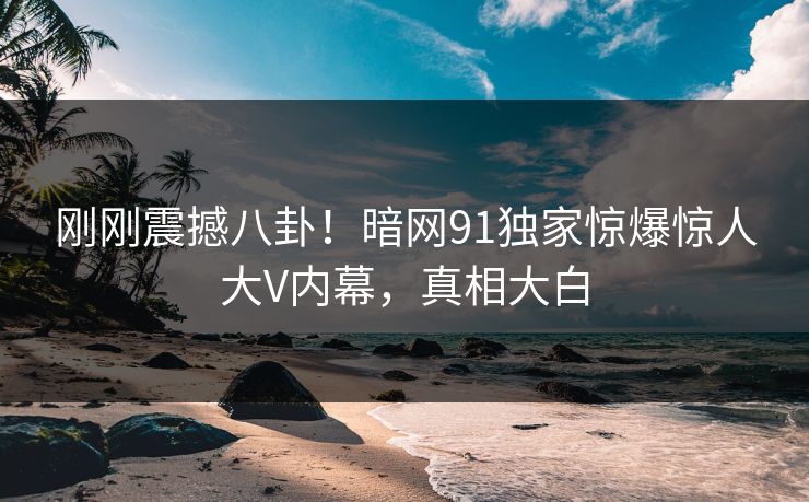 刚刚震撼八卦！暗网91独家惊爆惊人大V内幕，真相大白