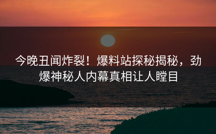 今晚丑闻炸裂！爆料站探秘揭秘，劲爆神秘人内幕真相让人瞠目