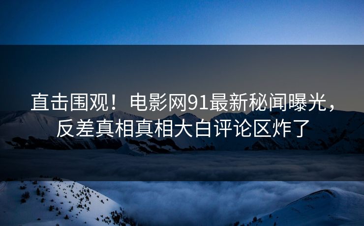 直击围观！电影网91最新秘闻曝光，反差真相真相大白评论区炸了