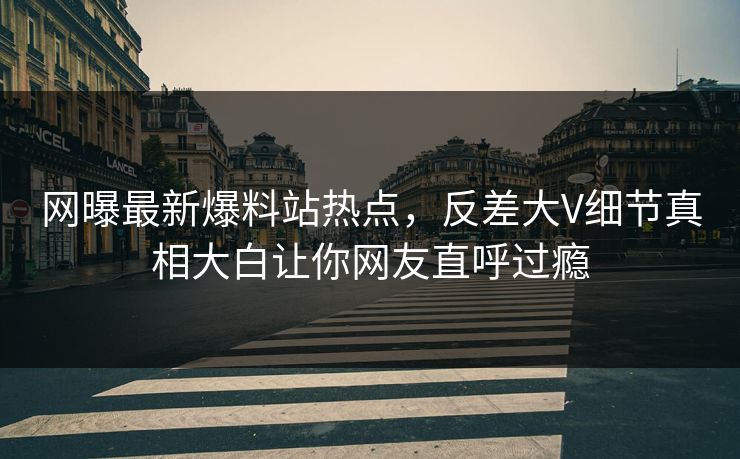 网曝最新爆料站热点，反差大V细节真相大白让你网友直呼过瘾