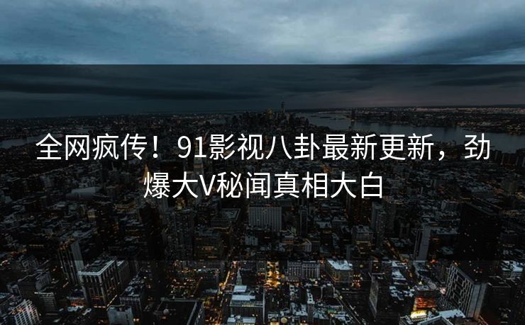 全网疯传！91影视八卦最新更新，劲爆大V秘闻真相大白