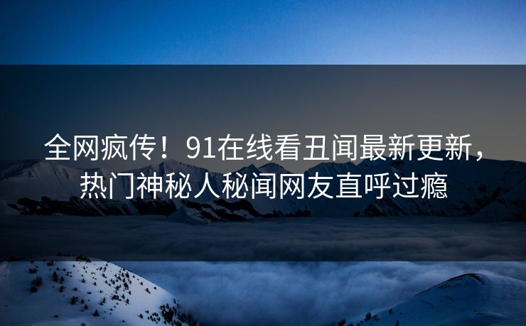 全网疯传！91在线看丑闻最新更新，热门神秘人秘闻网友直呼过瘾