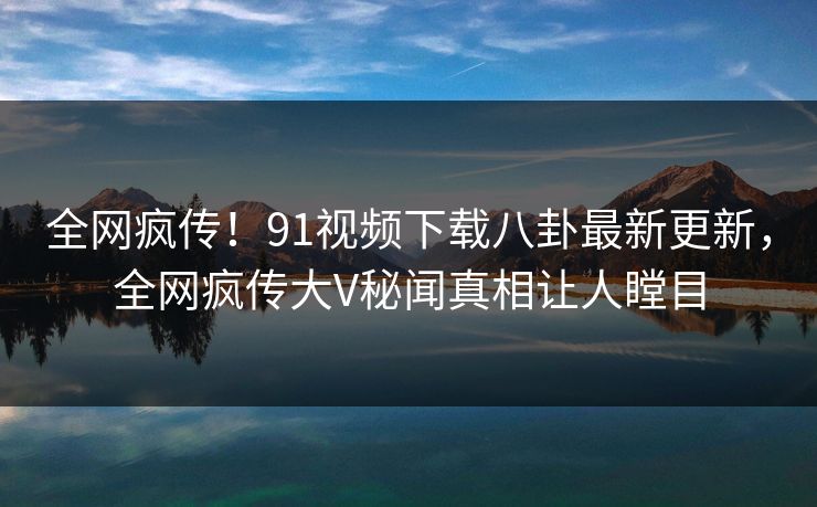 全网疯传！91视频下载八卦最新更新，全网疯传大V秘闻真相让人瞠目