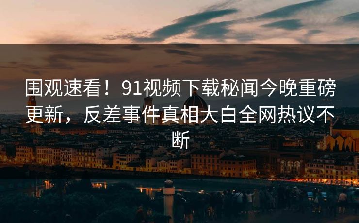 围观速看！91视频下载秘闻今晚重磅更新，反差事件真相大白全网热议不断