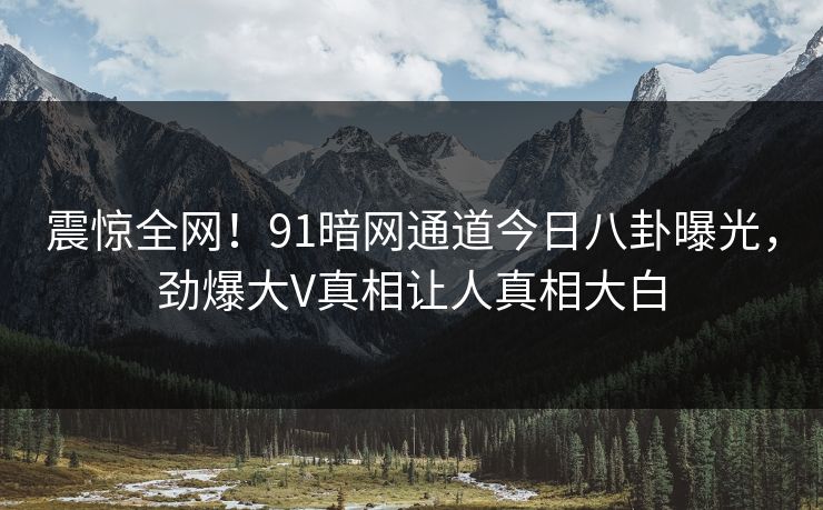 震惊全网！91暗网通道今日八卦曝光，劲爆大V真相让人真相大白
