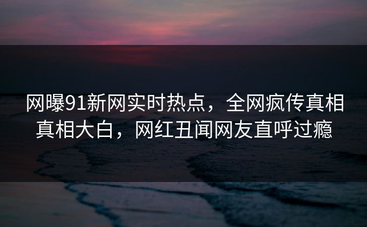 网曝91新网实时热点，全网疯传真相真相大白，网红丑闻网友直呼过瘾