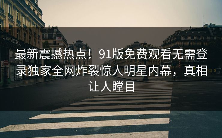 最新震撼热点！91版免费观看无需登录独家全网炸裂惊人明星内幕，真相让人瞠目