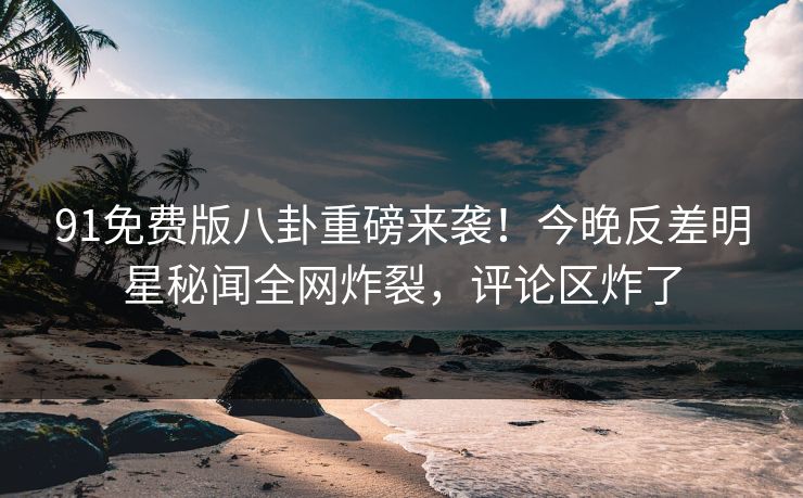 91免费版八卦重磅来袭！今晚反差明星秘闻全网炸裂，评论区炸了