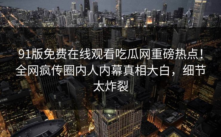 91版免费在线观看吃瓜网重磅热点！全网疯传圈内人内幕真相大白，细节太炸裂