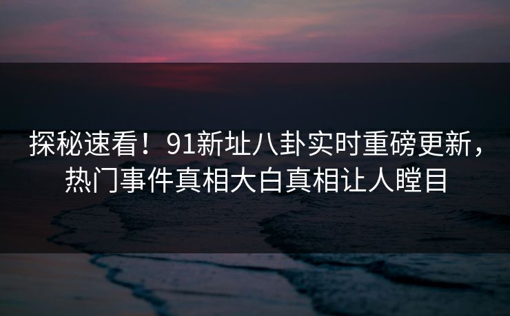 探秘速看！91新址八卦实时重磅更新，热门事件真相大白真相让人瞠目
