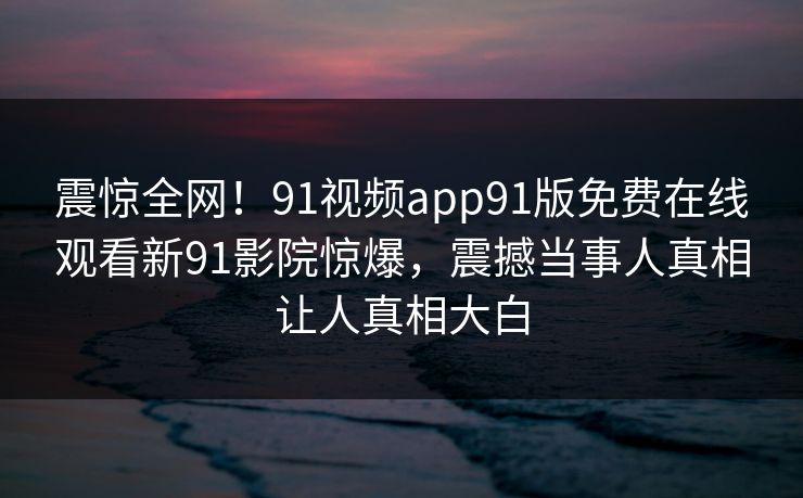 震惊全网！91视频app91版免费在线观看新91影院惊爆，震撼当事人真相让人真相大白
