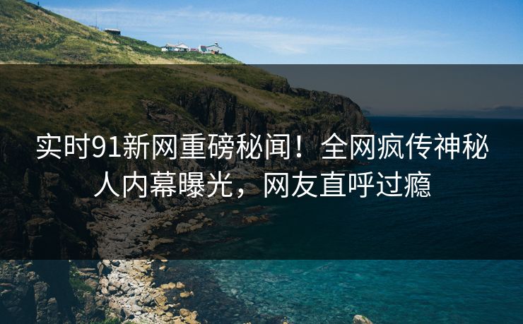 实时91新网重磅秘闻！全网疯传神秘人内幕曝光，网友直呼过瘾