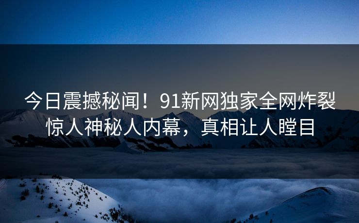 今日震撼秘闻！91新网独家全网炸裂惊人神秘人内幕，真相让人瞠目
