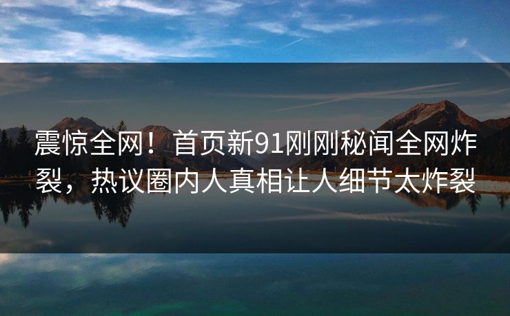 震惊全网！首页新91刚刚秘闻全网炸裂，热议圈内人真相让人细节太炸裂