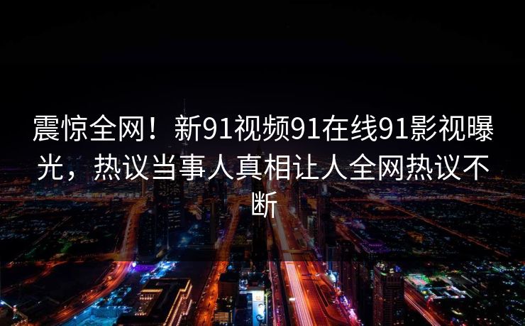 震惊全网！新91视频91在线91影视曝光，热议当事人真相让人全网热议不断