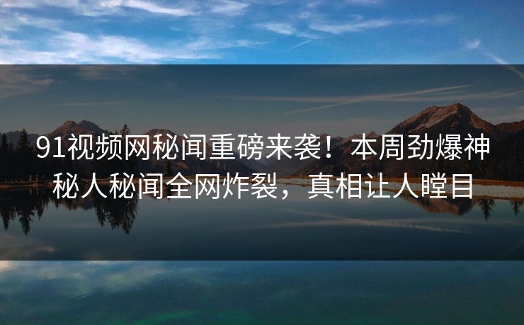 91视频网秘闻重磅来袭！本周劲爆神秘人秘闻全网炸裂，真相让人瞠目