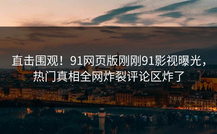直击围观！91网页版刚刚91影视曝光，热门真相全网炸裂评论区炸了