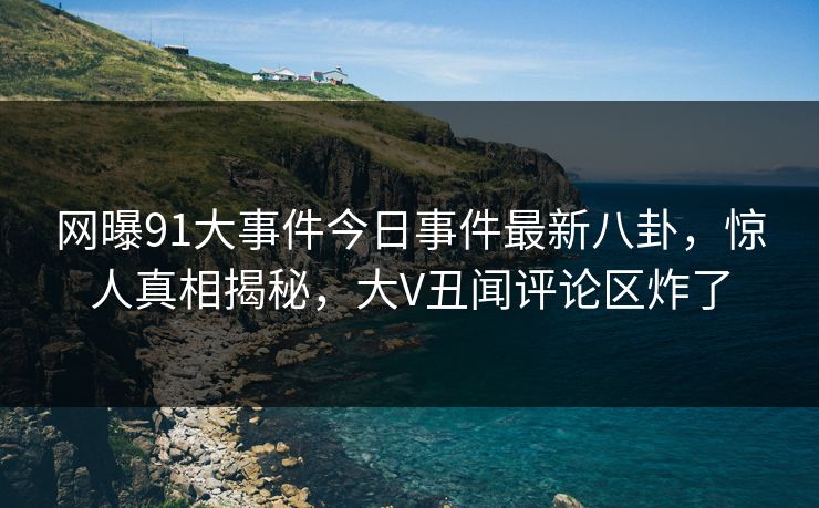 网曝91大事件今日事件最新八卦，惊人真相揭秘，大V丑闻评论区炸了