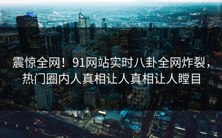 震惊全网！91网站实时八卦全网炸裂，热门圈内人真相让人真相让人瞠目
