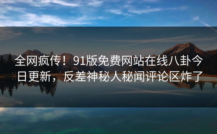 全网疯传！91版免费网站在线八卦今日更新，反差神秘人秘闻评论区炸了