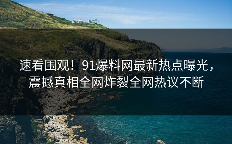 速看围观！91爆料网最新热点曝光，震撼真相全网炸裂全网热议不断