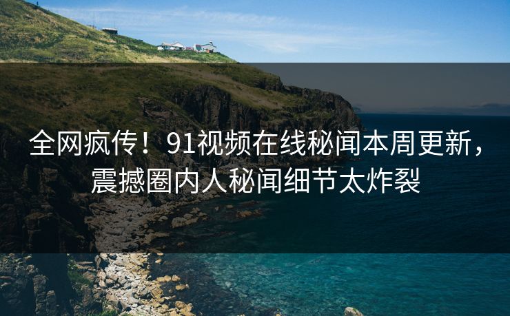 全网疯传！91视频在线秘闻本周更新，震撼圈内人秘闻细节太炸裂