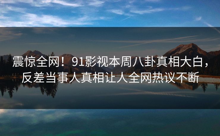 震惊全网！91影视本周八卦真相大白，反差当事人真相让人全网热议不断