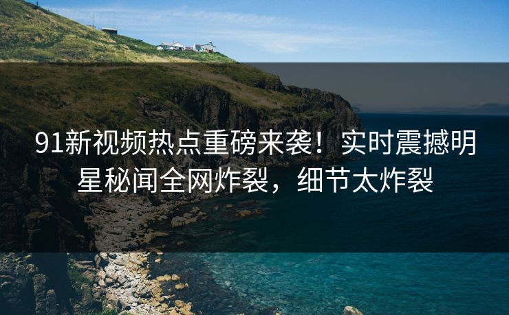 91新视频热点重磅来袭！实时震撼明星秘闻全网炸裂，细节太炸裂