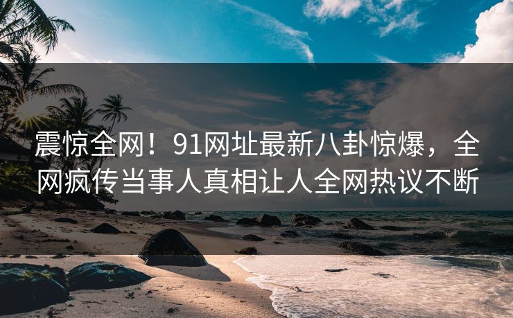震惊全网！91网址最新八卦惊爆，全网疯传当事人真相让人全网热议不断