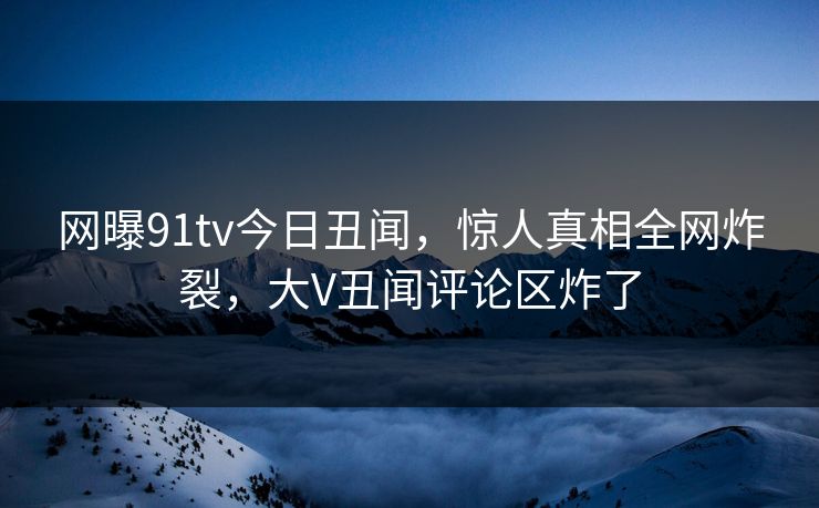 网曝91tv今日丑闻，惊人真相全网炸裂，大V丑闻评论区炸了