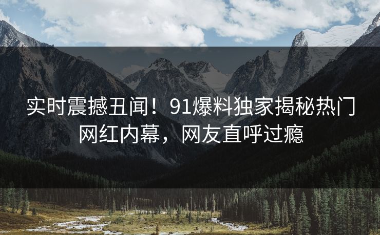 实时震撼丑闻！91爆料独家揭秘热门网红内幕，网友直呼过瘾