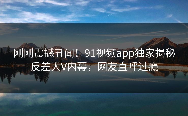 刚刚震撼丑闻！91视频app独家揭秘反差大V内幕，网友直呼过瘾