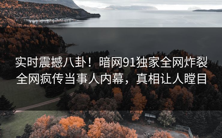 实时震撼八卦！暗网91独家全网炸裂全网疯传当事人内幕，真相让人瞠目