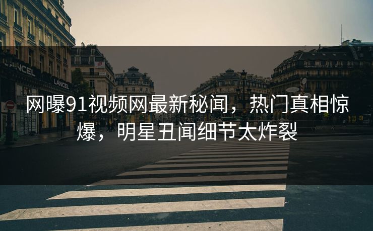 网曝91视频网最新秘闻，热门真相惊爆，明星丑闻细节太炸裂
