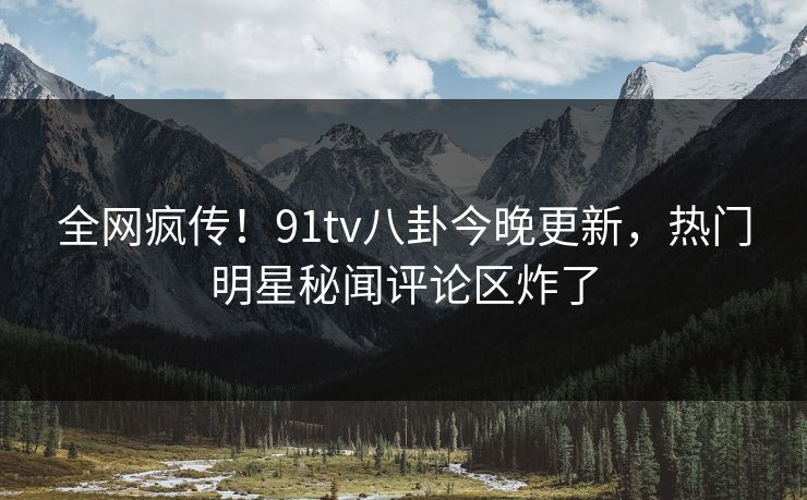 全网疯传！91tv八卦今晚更新，热门明星秘闻评论区炸了