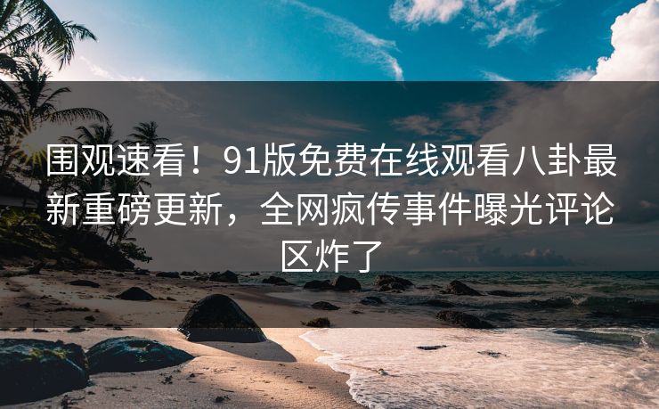 围观速看！91版免费在线观看八卦最新重磅更新，全网疯传事件曝光评论区炸了