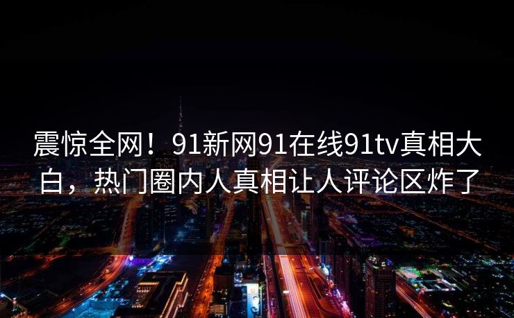 震惊全网！91新网91在线91tv真相大白，热门圈内人真相让人评论区炸了