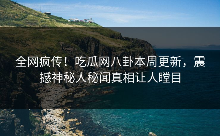 全网疯传！吃瓜网八卦本周更新，震撼神秘人秘闻真相让人瞠目