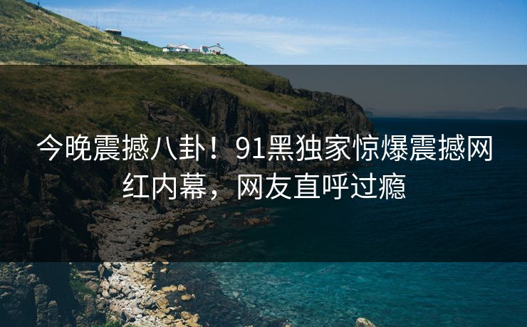 今晚震撼八卦！91黑独家惊爆震撼网红内幕，网友直呼过瘾