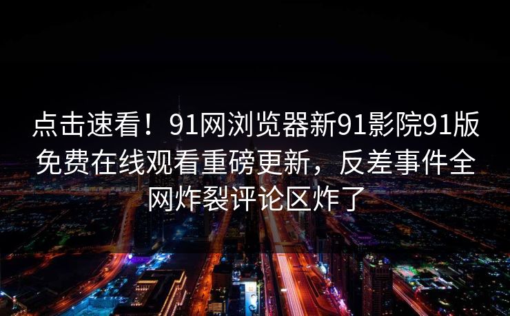 点击速看！91网浏览器新91影院91版免费在线观看重磅更新，反差事件全网炸裂评论区炸了
