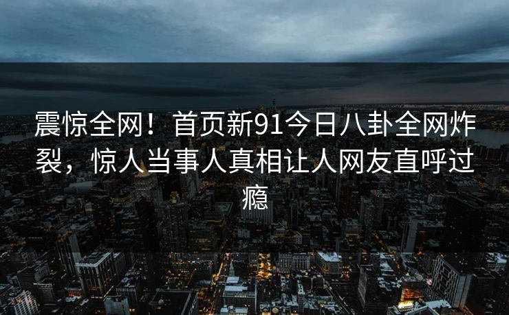 震惊全网！首页新91今日八卦全网炸裂，惊人当事人真相让人网友直呼过瘾