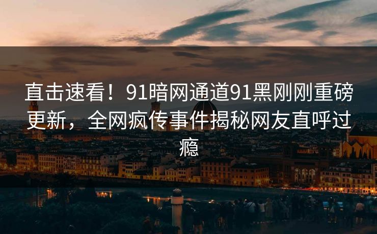 直击速看！91暗网通道91黑刚刚重磅更新，全网疯传事件揭秘网友直呼过瘾