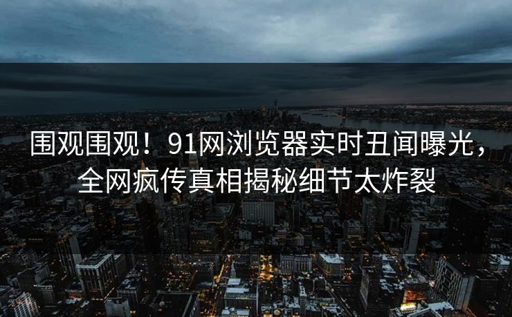 围观围观！91网浏览器实时丑闻曝光，全网疯传真相揭秘细节太炸裂