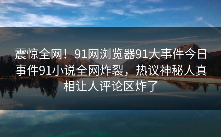 震惊全网！91网浏览器91大事件今日事件91小说全网炸裂，热议神秘人真相让人评论区炸了