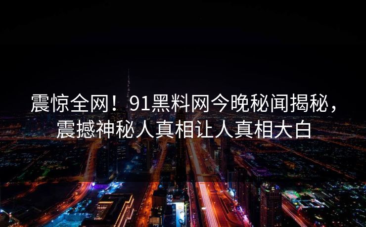 震惊全网！91黑料网今晚秘闻揭秘，震撼神秘人真相让人真相大白