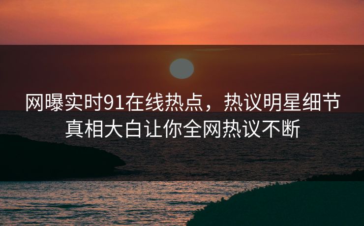 网曝实时91在线热点，热议明星细节真相大白让你全网热议不断