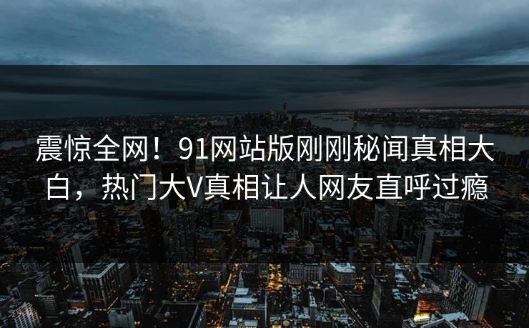 震惊全网！91网站版刚刚秘闻真相大白，热门大V真相让人网友直呼过瘾