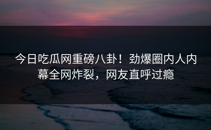 今日吃瓜网重磅八卦！劲爆圈内人内幕全网炸裂，网友直呼过瘾