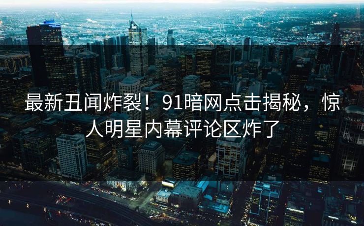 最新丑闻炸裂！91暗网点击揭秘，惊人明星内幕评论区炸了