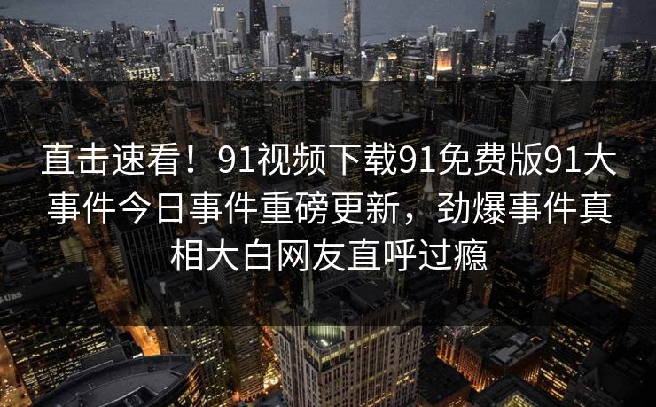 直击速看！91视频下载91免费版91大事件今日事件重磅更新，劲爆事件真相大白网友直呼过瘾